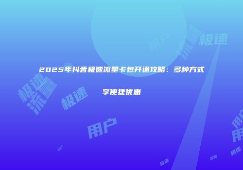 2025年抖音极速流量卡包开通攻略：多种方式享便捷优惠