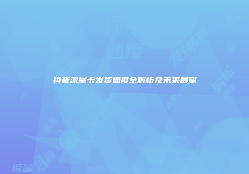 抖音流量卡发货速度全解析及未来展望