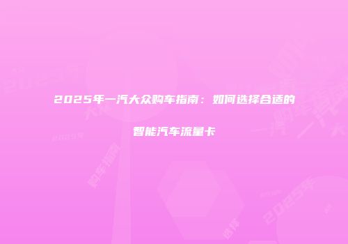 2025年一汽大众购车指南：如何选择合适的智能汽车流量卡