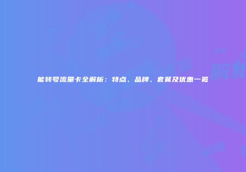 能转号流量卡全解析：特点、品牌、套餐及优惠一览