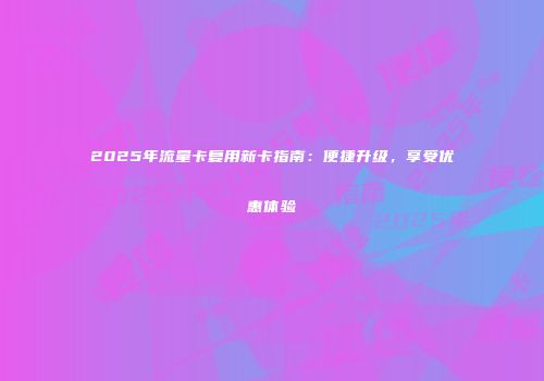 2025年流量卡复用新卡指南：便捷升级，享受优惠体验