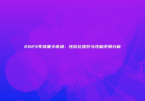 2025年流量卡市场：性价比提升与性能评测分析