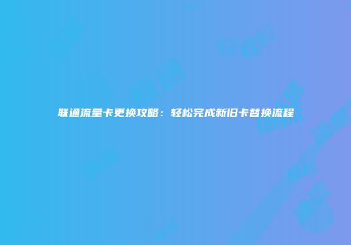 联通流量卡更换攻略：轻松完成新旧卡替换流程