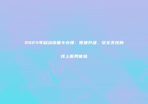 2025年移动流量卡办理：便捷升级，安全无忧的线上服务体验