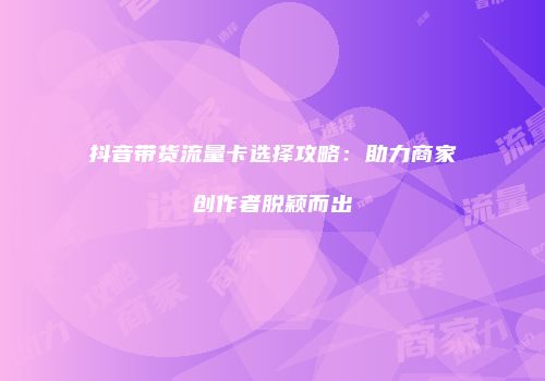 抖音带货流量卡选择攻略：助力商家创作者脱颖而出