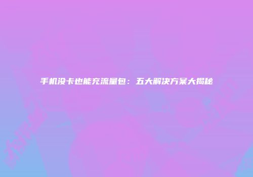 手机没卡也能充流量包：五大解决方案大揭秘
