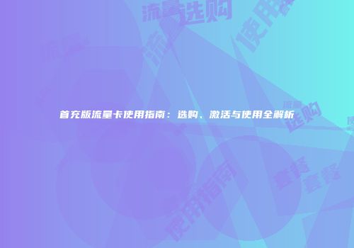 首充版流量卡使用指南：选购、激活与使用全解析