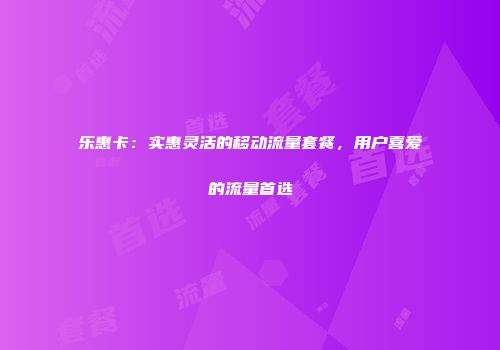 乐惠卡：实惠灵活的移动流量套餐，用户喜爱的流量首选
