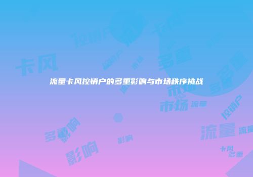流量卡风控销户的多重影响与市场秩序挑战
