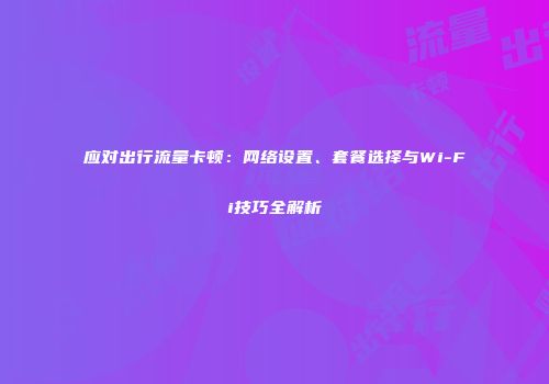 应对出行流量卡顿：网络设置、套餐选择与Wi-Fi技巧全解析