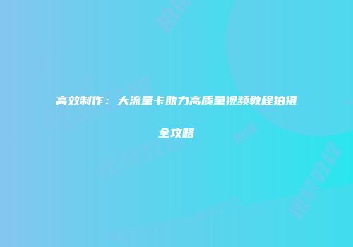 高效制作：大流量卡助力高质量视频教程拍摄全攻略