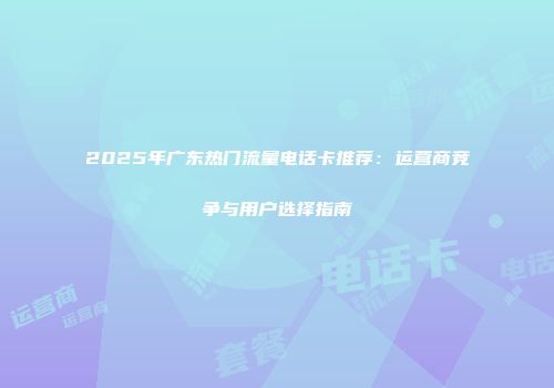 2025年广东热门流量电话卡推荐：运营商竞争与用户选择指南