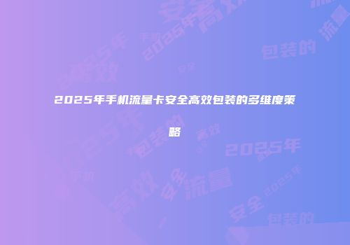 2025年手机流量卡安全高效包装的多维度策略