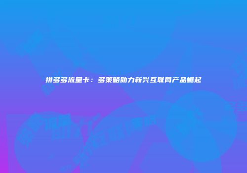 拼多多流量卡：多策略助力新兴互联网产品崛起