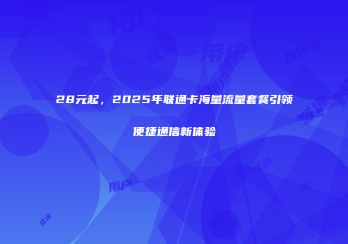 28元起，2025年联通卡海量流量套餐引领便捷通信新体验