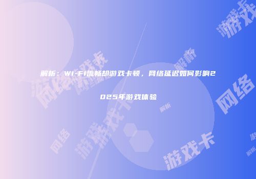解析：Wi-Fi流畅却游戏卡顿，网络延迟如何影响2025年游戏体验