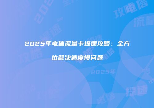 2025年电信流量卡提速攻略：全方位解决速度慢问题