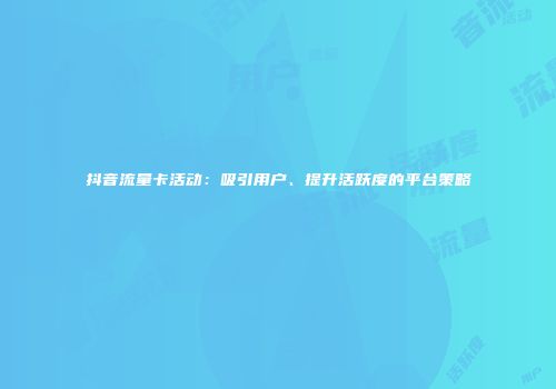 抖音流量卡活动：吸引用户、提升活跃度的平台策略
