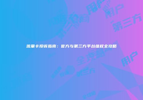 流量卡投诉指南：官方与第三方平台维权全攻略