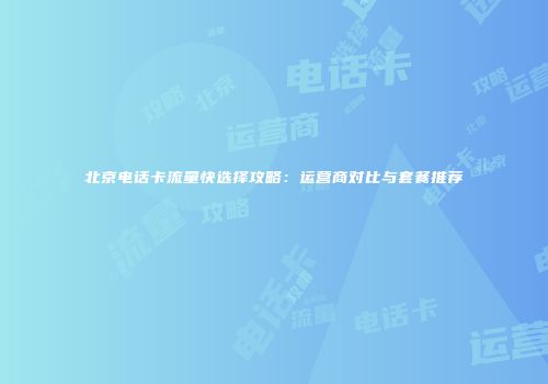 北京电话卡流量快选择攻略：运营商对比与套餐推荐