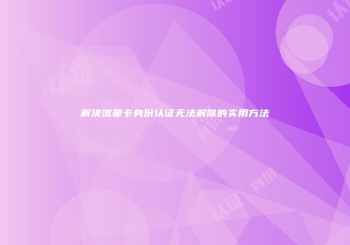 解决流量卡身份认证无法解除的实用方法
