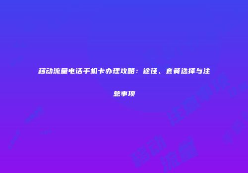 移动流量电话手机卡办理攻略：途径、套餐选择与注意事项
