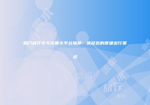 热门旅行卡与流量卡平台推荐：满足您的便捷出行需求