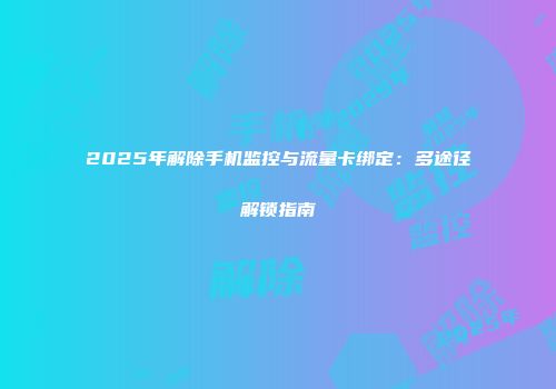 2025年解除手机监控与流量卡绑定：多途径解锁指南