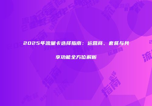 2025年流量卡选择指南：运营商、套餐与共享功能全方位解析