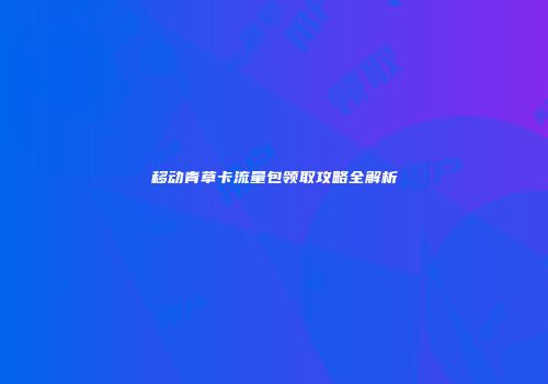 移动青草卡流量包领取攻略全解析