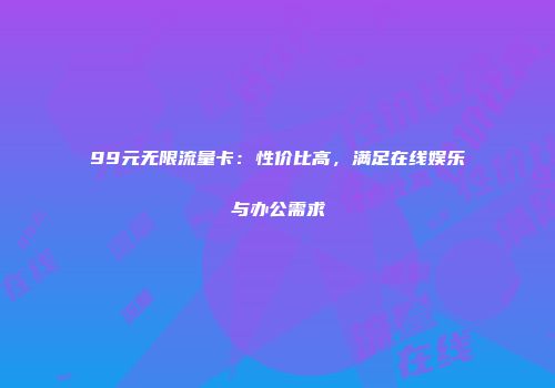 99元无限流量卡：性价比高，满足在线娱乐与办公需求