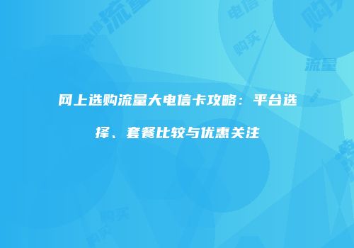 网上选购流量大电信卡攻略：平台选择、套餐比较与优惠关注