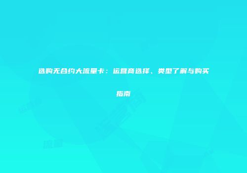 选购无合约大流量卡：运营商选择、类型了解与购买指南