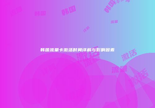 韩国流量卡激活时间详解与影响因素