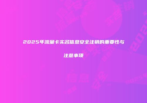 2025年流量卡实名信息安全注销的重要性与注意事项
