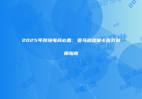 2025年跨境电商必看：亚马逊流量卡高效利用指南