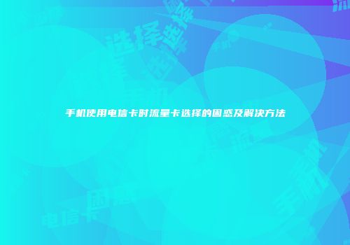 手机使用电信卡时流量卡选择的困惑及解决方法