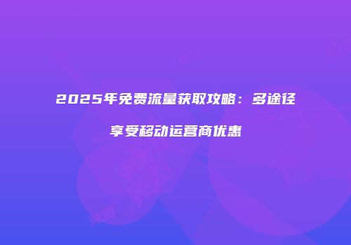 2025年免费流量获取攻略：多途径享受移动运营商优惠