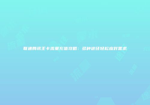 联通腾讯王卡流量充值攻略：多种途径轻松应对需求