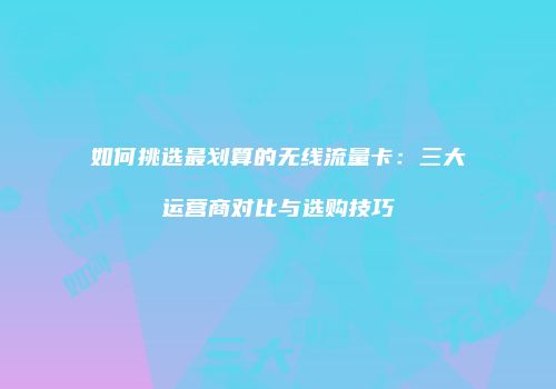 如何挑选最划算的无线流量卡：三大运营商对比与选购技巧