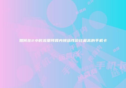 如何在2小时流量预算内挑选性价比最高的手机卡