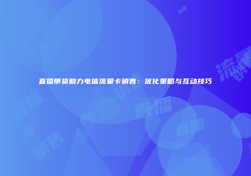 直播带货助力电信流量卡销售：优化策略与互动技巧