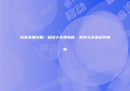 抖音流量攻略：移动卡办理流程、优势与未来趋势解析
