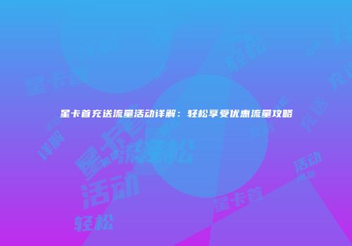 星卡首充送流量活动详解：轻松享受优惠流量攻略