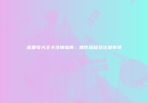 流量号大王卡注销指南：操作流程及注意事项