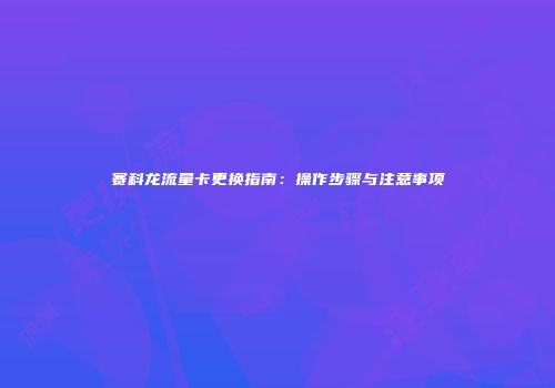 赛科龙流量卡更换指南：操作步骤与注意事项