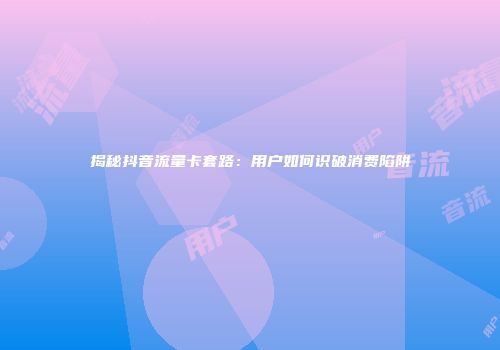 揭秘抖音流量卡套路：用户如何识破消费陷阱