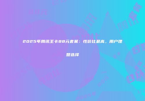 2025年腾讯王卡88元套餐：性价比最高，用户理想选择