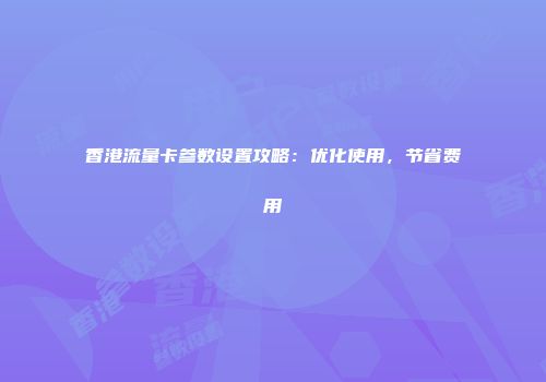 香港流量卡参数设置攻略：优化使用，节省费用