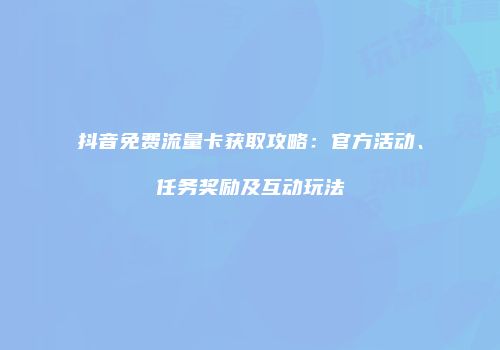 抖音免费流量卡获取攻略：官方活动、任务奖励及互动玩法